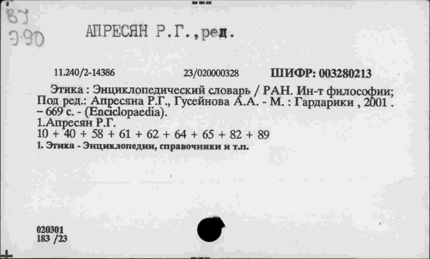 ﻿990
АПРЕСЯН Р.Г.,ред.
11.240/2-14386	23/020000328 ШИФР: 003280213
Этика: Энциклопедический словарь / РАН. Ин-т философии Под ред.: Апресяна Р.Г., Гусейнова А.А. - М.: Гардарики , 2001 - 669 с. - (Епас1орае<11а).
1.Апресян Р.Г.
10 + 40 + 58 + 61 + 62 + 64 + 65 + 82 + 89
1. Этика - Энциклопедии, справочники и т.п.
020301 183/23